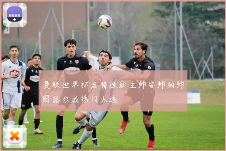 曼联世界杯后将选新主帅安帅纳帅图赫尔成热门人选