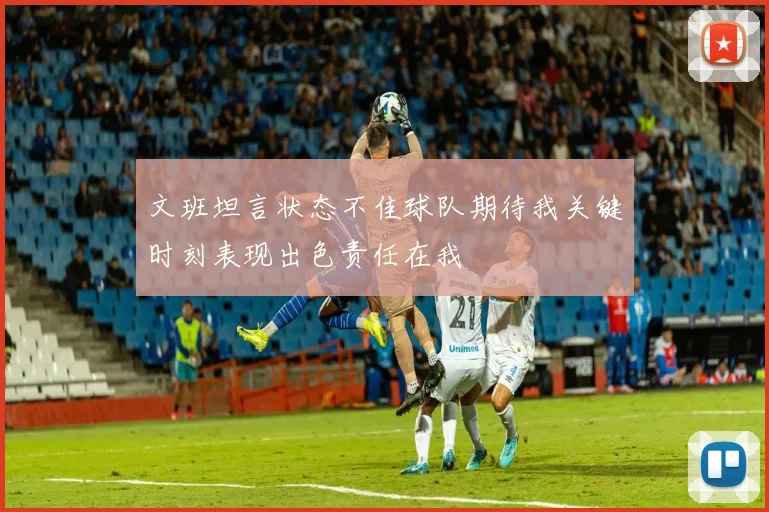 文班坦言状态不佳球队期待我关键时刻表现出色责任在我