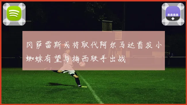 冈萨雷斯或将取代阿尔马达首发小蜘蛛有望与梅西联手出战