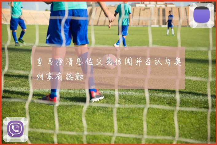 皇马澄清恩佐交易传闻并否认与奥利塞有接触