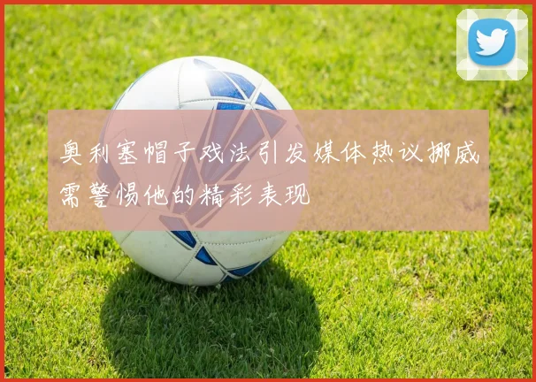 奥利塞帽子戏法引发媒体热议挪威需警惕他的精彩表现