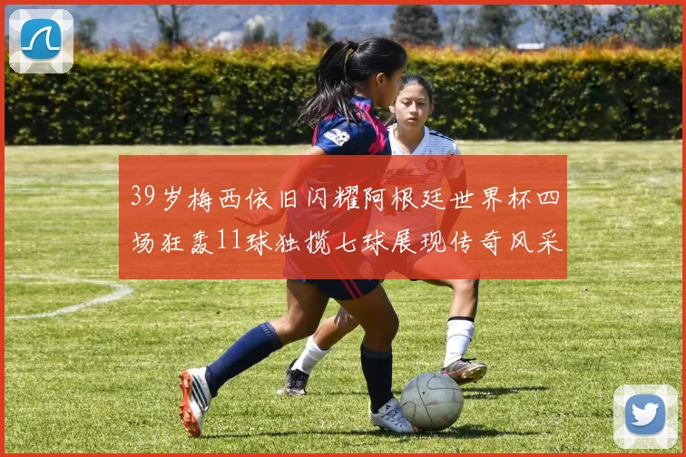 39岁梅西依旧闪耀阿根廷世界杯四场狂轰11球独揽七球展现传奇风采