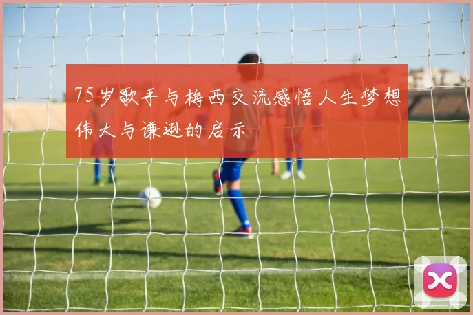 75岁歌手与梅西交流感悟人生梦想伟大与谦逊的启示