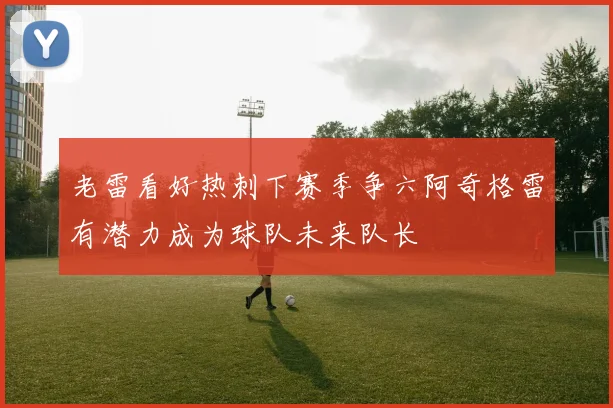 老雷看好热刺下赛季争六阿奇格雷有潜力成为球队未来队长