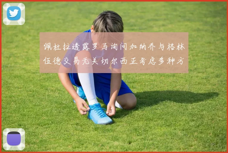 佩杜拉透露罗马询问加纳乔与格林伍德交易无关切尔西正考虑多种方案
