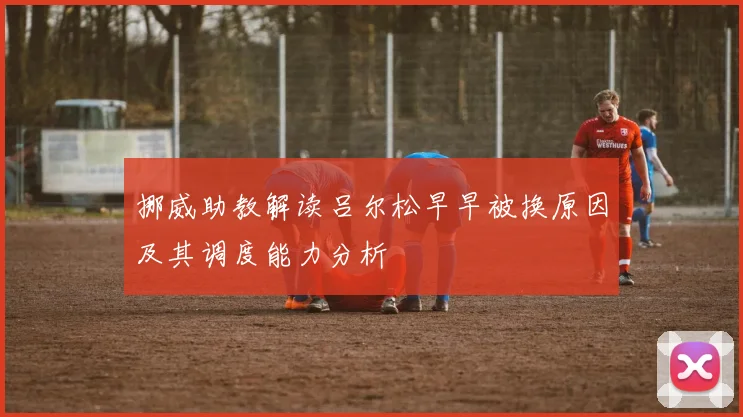 挪威助教解读吕尔松早早被换原因及其调度能力分析