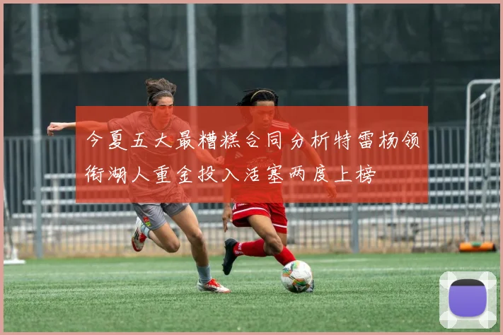 今夏五大最糟糕合同分析特雷杨领衔湖人重金投入活塞两度上榜