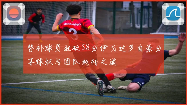 替补球员狂砍58分伊戈达罗自豪分享球权与团队轮转之道