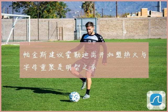 帕金斯建议霍勒迪离开加盟热火与字母重聚是明智之举