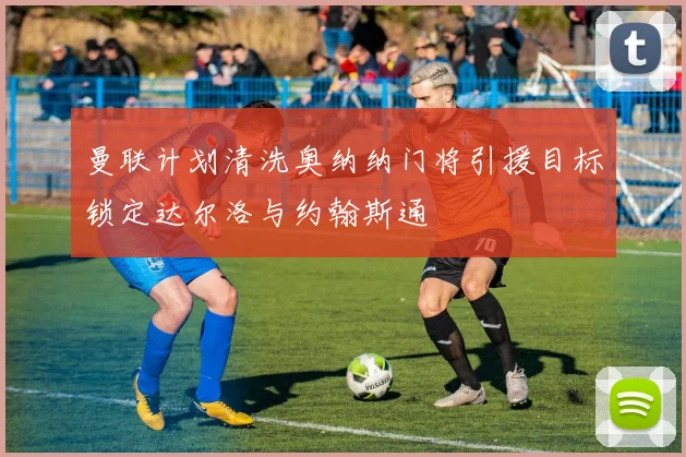 曼联计划清洗奥纳纳门将引援目标锁定达尔洛与约翰斯通
