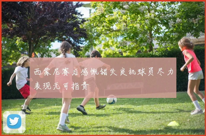 西蒙尼赛后感慨错失良机球员尽力表现无可指责