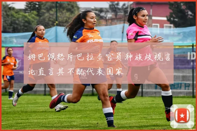 姆巴佩怒斥巴拉圭官员种族歧视言论直言其不配代表国家