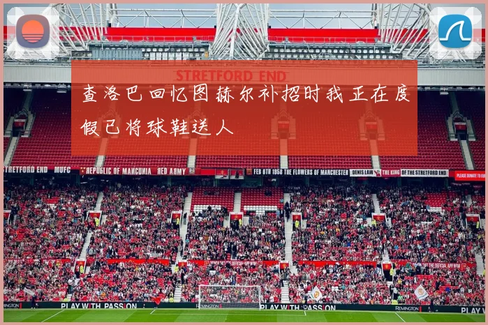 查洛巴回忆图赫尔补招时我正在度假已将球鞋送人