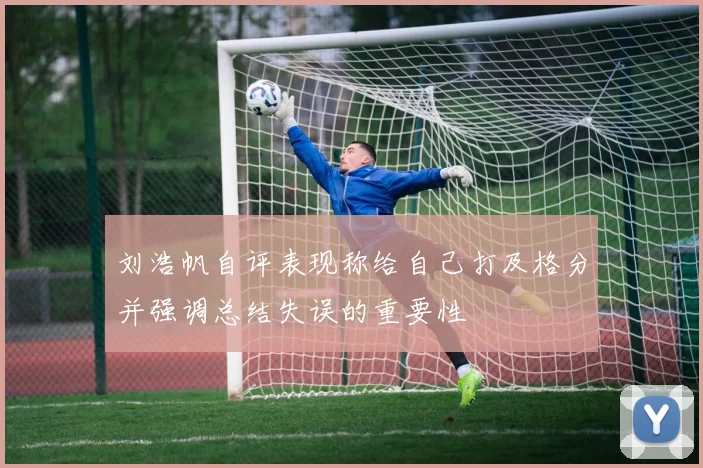 刘浩帆自评表现称给自己打及格分并强调总结失误的重要性