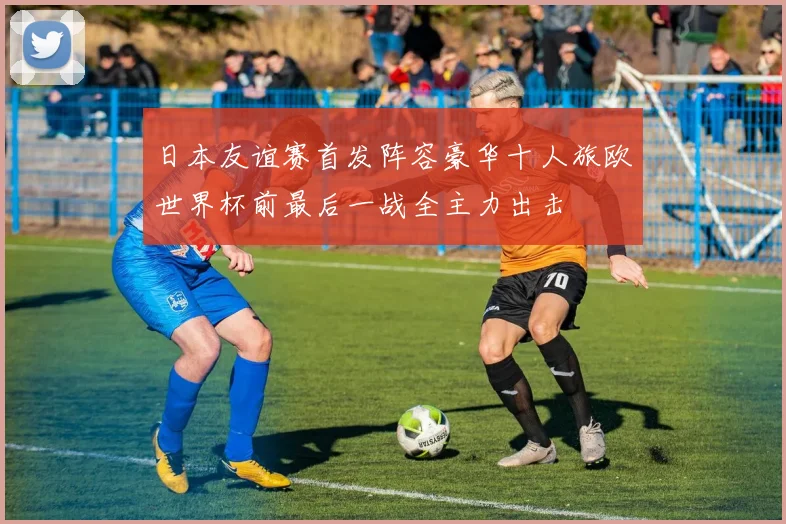 日本友谊赛首发阵容豪华十人旅欧世界杯前最后一战全主力出击