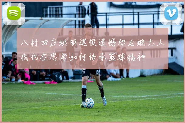 八村回应姚明退役遗憾称后继无人我也在思考如何传承篮球精神