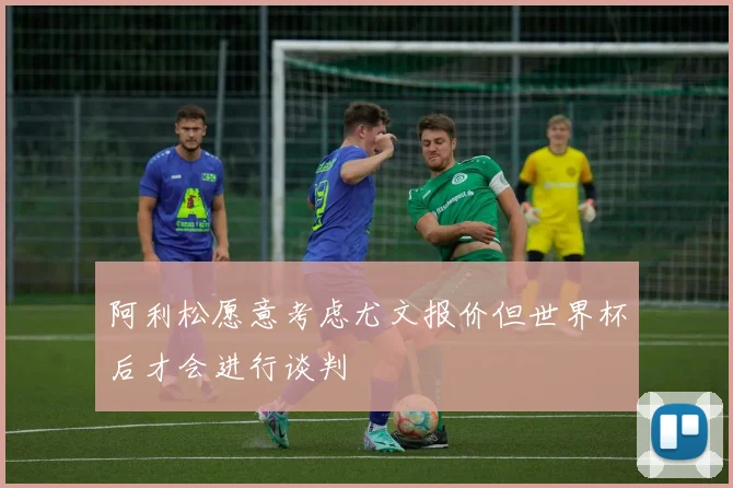 阿利松愿意考虑尤文报价但世界杯后才会进行谈判