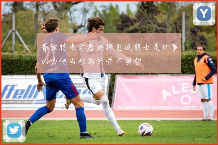 香波特表示詹姆斯重返骑士是好事认为他当初离开并不明智