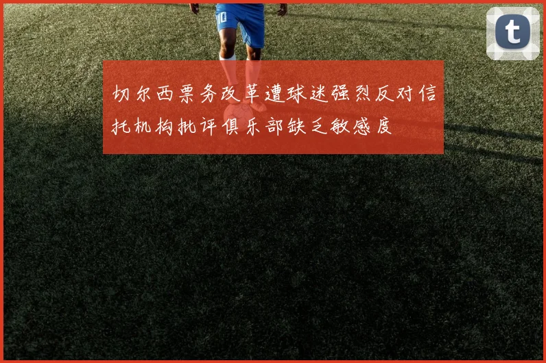 切尔西票务改革遭球迷强烈反对信托机构批评俱乐部缺乏敏感度