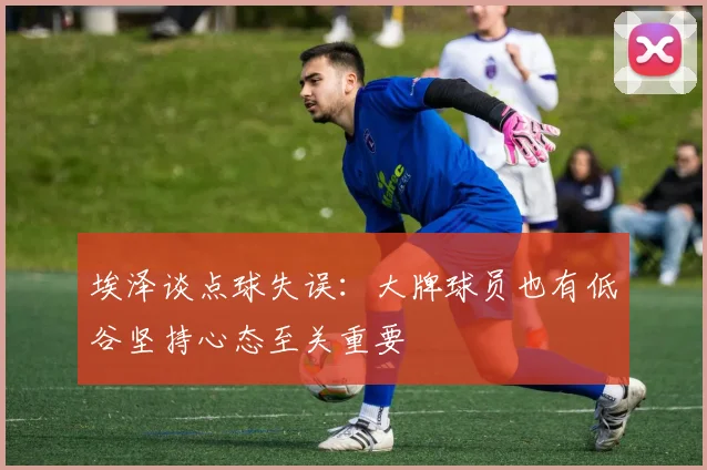 埃泽谈点球失误：大牌球员也有低谷坚持心态至关重要