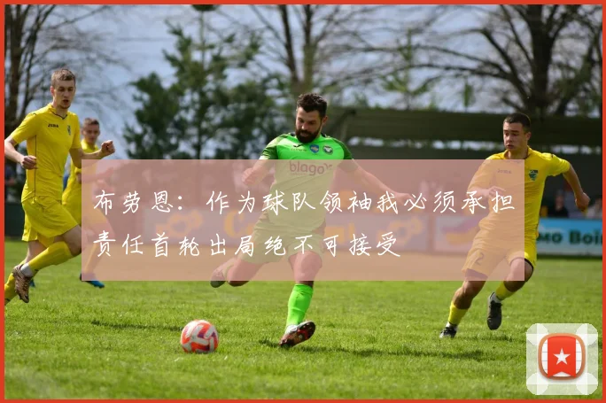 布劳恩：作为球队领袖我必须承担责任首轮出局绝不可接受