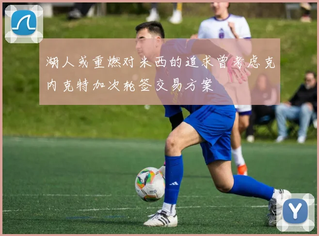 湖人或重燃对米西的追求曾考虑克内克特加次轮签交易方案